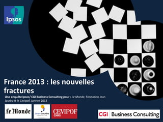 France 2013 : les nouvelles
fractures
Une enquête Ipsos/ CGI Business Consulting pour : Le Monde, Fondation Jean
Jaurès et le Cevipof. Janvier 2013
 