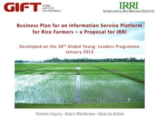 Business Plan for an Information Service Platform
      for Rice Farmers – a Proposal for IRRI

 Developed on the 30 th Global Young Leaders Programme
                       January 2013




        Click to edit Master title style
             Click to edit Master title style
 