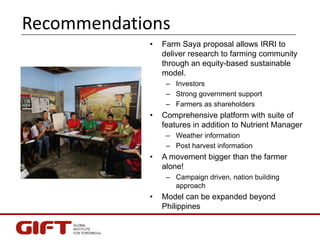 Recommendations
• Farm Saya proposal allows IRRI to
deliver research to farming community
through an equity-based sustaina...