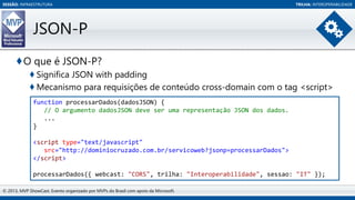SESSÃO: INFRAESTRUTURA

TRILHA: INTEROPERABILIDADE

JSON-P
♦O que é JSON-P?
♦ Significa JSON with padding
♦ Mecanismo para requisições de conteúdo cross-domain com o tag <script>
function processarDados(dadosJSON) {
// O argumento dadosJSON deve ser uma representação JSON dos dados.
...
}
<script type="text/javascript"
src="http://dominiocruzado.com.br/servicoweb?jsonp=processarDados">
</script>
processarDados({ webcast: "CORS", trilha: "Interoperabilidade", sessao: "IT" });
© 2013, MVP ShowCast. Evento organizado por MVPs do Brasil com apoio da Microsoft.

 