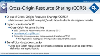 SESSÃO: INFRAESTRUTURA

TRILHA: INTEROPERABILIDADE

Cross-Origin Resource Sharing (CORS)
♦O que é Cross-Origin Resource Sharing (CORS)?
♦ Mecanismo que habilita requisições do lado do cliente de origens cruzadas

♦Especificação no W3C
♦ Cross-Origin Resource Sharing
♦ W3C Candidate Recommendation 29 January 2013
♦ http://www.w3.org/TR/cors/
♦ Produzido em conjunto por dois grupos de trabalho no W3C
♦ Web Applications (WebApps) e Web Application Security (WebAppSec)

♦Benefícios da padronização
♦ APIs que fazem requisições de origens cruzadas podem usar os algoritmos
definidos na especificação
© 2013, MVP ShowCast. Evento organizado por MVPs do Brasil com apoio da Microsoft.

 