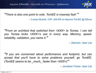 Apache #TomEE - #JavaEE on #Tomcat / @dblevins
“There is also one point to note. TomEE is insanely fast! ”
-- Łukasz Budnik, CXF JAX-RS on Apache TomEE @ DZone
“From an architect that switched from <XXX> to Tomee. I can tell
you Tomee kicks <XXX>'s ass in every way. Memory, speed,
reliability, validation, you name it.”
-- Zeeman, User List
“If you are concerned about performance and footprint, but can
accept that you'll have to solve problems yourself, go TomEE.
(TomEE seems to be _much_ faster than <XXX>)”
-- Jonathan Fisher, User List
Tuesday, June 4, 13
 