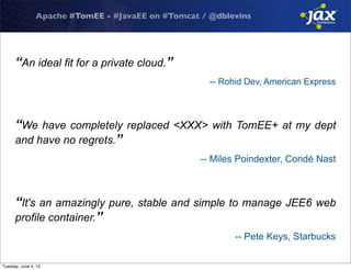 Apache #TomEE - #JavaEE on #Tomcat / @dblevins
“An ideal fit for a private cloud.”
-- Rohid Dev, American Express
“We have completely replaced <XXX> with TomEE+ at my dept
and have no regrets.”
-- Miles Poindexter, Condé Nast
“It's an amazingly pure, stable and simple to manage JEE6 web
profile container.”
-- Pete Keys, Starbucks
Tuesday, June 4, 13
 
