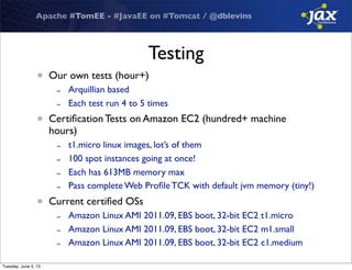 Apache #TomEE - #JavaEE on #Tomcat / @dblevins
Testing
• Our own tests (hour+)
- Arquillian based
- Each test run 4 to 5 times
• Certiﬁcation Tests on Amazon EC2 (hundred+ machine
hours)
- t1.micro linux images, lot’s of them
- 100 spot instances going at once!
- Each has 613MB memory max
- Pass complete Web Proﬁle TCK with default jvm memory (tiny!)
• Current certiﬁed OSs
- Amazon Linux AMI 2011.09, EBS boot, 32-bit EC2 t1.micro
- Amazon Linux AMI 2011.09, EBS boot, 32-bit EC2 m1.small
- Amazon Linux AMI 2011.09, EBS boot, 32-bit EC2 c1.medium
Tuesday, June 4, 13
 