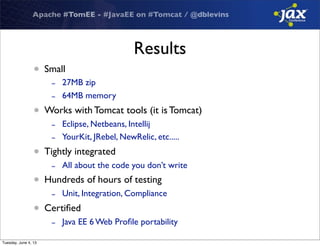 Apache #TomEE - #JavaEE on #Tomcat / @dblevins
Results
• Small
- 27MB zip
- 64MB memory
• Works with Tomcat tools (it is Tomcat)
- Eclipse, Netbeans, Intellij
- YourKit, JRebel, NewRelic, etc.....
• Tightly integrated
- All about the code you don’t write
• Hundreds of hours of testing
- Unit, Integration, Compliance
• Certiﬁed
- Java EE 6 Web Proﬁle portability
Tuesday, June 4, 13
 