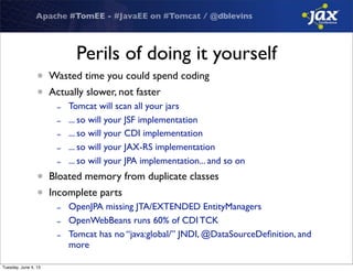 Apache #TomEE - #JavaEE on #Tomcat / @dblevins
Perils of doing it yourself
• Wasted time you could spend coding
• Actually slower, not faster
- Tomcat will scan all your jars
- ... so will your JSF implementation
- ... so will your CDI implementation
- ... so will your JAX-RS implementation
- ... so will your JPA implementation... and so on
• Bloated memory from duplicate classes
• Incomplete parts
- OpenJPA missing JTA/EXTENDED EntityManagers
- OpenWebBeans runs 60% of CDI TCK
- Tomcat has no “java:global/” JNDI, @DataSourceDeﬁnition, and
more
Tuesday, June 4, 13
 