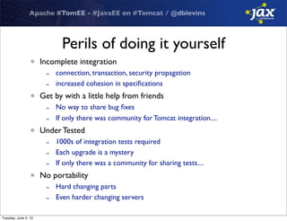 Apache #TomEE - #JavaEE on #Tomcat / @dblevins
Perils of doing it yourself
• Incomplete integration
- connection, transaction, security propagation
- increased cohesion in speciﬁcations
• Get by with a little help from friends
- No way to share bug ﬁxes
- If only there was community for Tomcat integration....
• Under Tested
- 1000s of integration tests required
- Each upgrade is a mystery
- If only there was a community for sharing tests....
• No portability
- Hard changing parts
- Even harder changing servers
Tuesday, June 4, 13
 
