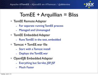Apache #TomEE - #JavaEE on #Tomcat / @dblevins
TomEE + Arquillian = Bliss
• TomEE Remote Adapter
- For separate running TomEE process
- Managed and Unmanaged
• TomEE Embedded Adapter
- Runs TomEE in the test, embedded
• Tomcat + TomEE.war ﬁle
- Start with a Tomcat install
- Deploys the TomEE.war
• OpenEJB Embedded Adapter
- Everything but Servlet, JSP, JSF
- Much Faster
Tuesday, June 4, 13
 