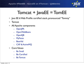 Apache #TomEE - #JavaEE on #Tomcat / @dblevins
Tomcat + JavaEE = TomEE
• Java EE 6 Web Proﬁle certiﬁed stack, pronounced “Tommy”
• Tomcat
• All Apache components
- OpenJPA
- OpenWebBeans
- OpenEJB
- MyFaces
- BeanVal
- CXF & ActiveMQ
• CoreValues
- Be Small
- Be Certiﬁed
- Be Tomcat
Tuesday, June 4, 13
 
