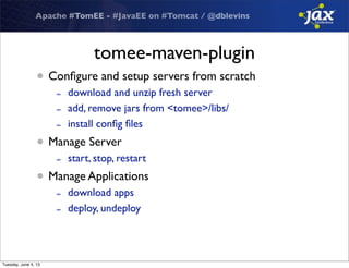 Apache #TomEE - #JavaEE on #Tomcat / @dblevins
tomee-maven-plugin
• Conﬁgure and setup servers from scratch
- download and unzip fresh server
- add, remove jars from <tomee>/libs/
- install conﬁg ﬁles
• Manage Server
- start, stop, restart
• Manage Applications
- download apps
- deploy, undeploy
Tuesday, June 4, 13
 
