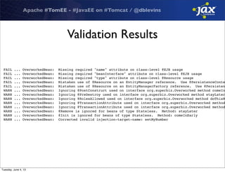 Apache #TomEE - #JavaEE on #Tomcat / @dblevins
Validation Results
FAIL ... OverworkedBean: Missing required "name" attribute on class-level @EJB usage
FAIL ... OverworkedBean: Missing required "beanInterface" attribute on class-level @EJB usage
FAIL ... OverworkedBean: Missing required "type" attribute on class-level @Resource usage
FAIL ... OverworkedBean: Mistaken use of @Resource on an EntityManager reference. Use @PersistenceConte
FAIL ... OverworkedBean: Mistaken use of @Resource on an EntityManagerFactory reference. Use @Persisten
WARN ... OverworkedBean: Ignoring @PostConstruct used on interface org.superbiz.Overworked method comeIn
WARN ... OverworkedBean: Ignoring @PreDestroy used on interface org.superbiz.Overworked method stayLater
WARN ... OverworkedBean: Ignoring @RolesAllowed used on interface org.superbiz.Overworked method doThisR
WARN ... OverworkedBean: Ignoring @TransactionAttribute used on interface org.superbiz.Overworked method
WARN ... OverworkedBean: Ignoring @TransactionAttribute used on interface org.superbiz.Overworked method
WARN ... OverworkedBean: @Remove is ignored for beans of type Stateless. Method: stayLater
WARN ... OverworkedBean: @Init is ignored for beans of type Stateless. Method: comeInEarly
WARN ... OverworkedBean: Corrected invalid injection-target-name: setMyNumber
Tuesday, June 4, 13
 