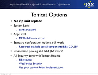 Apache #TomEE - #JavaEE on #Tomcat / @dblevins
Tomcat Options
•No rip and replace
• System Level
- conf/server.xml
• App Level
- META-INF/context.xml
• Standard conﬁguration options still work
- Resources available too all components: EJBs, CDI, JSF
• Connection pooling still not JTA aware!
• All Security done with Tomcat Realms
- EJB security
- WebService Security
- Use your custom Realm implementation
Tuesday, June 4, 13
 