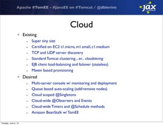 Apache #TomEE - #JavaEE on #Tomcat / @dblevins
Cloud
• Existing
- Super tiny size
- Certiﬁed on EC2 t1.micro, m1.small, c1.medium
- TCP and UDP server discovery
- Standard Tomcat clustering... er... cloudstering
- EJB client load-balancing and failover (stateless)
- Maven based provisioning
• Desired
- Multi-server console w/ monitoring and deployment
- Queue based auto-scaling (add/remove nodes)
- Cloud scoped @Singletons
- Cloud-wide @Observers and Events
- Cloud-wide Timers and @Schedule methods
- Amazon BeanStalk w/ TomEE
Tuesday, June 4, 13
 