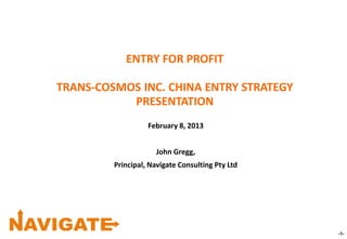 -1-
ENTRY FOR PROFIT
TRANS-COSMOS INC. CHINA ENTRY STRATEGY
PRESENTATION
February 8, 2013
John Gregg,
Principal, Navigate Consulting Pty Ltd
 