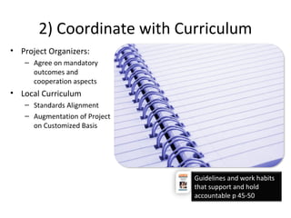 2) Coordinate with Curriculum
• Project Organizers:
– Agree on mandatory
outcomes and
cooperation aspects
• Local Curriculum
– Standards Alignment
– Augmentation of Project
on Customized Basis
Guidelines and work habits
that support and hold
accountable p 45-50
 