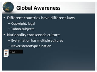 Global Awareness
• Different countries have different laws
– Copyright, legal
– Taboo subjects
• Nationality transcends culture
– Every nation has multiple cultures
– Never stereotype a nation
P 101
 