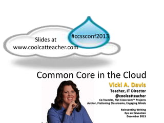 Common Core in the Cloud
#ccssconf2013
Vicki A. Davis
Teacher, IT Director
@coolcatteacher
Co-founder, Flat Classroom™ Projects
Author, Flattening Classrooms, Engaging Minds
Reinventing Writing
Eye on Education
December 2013
Slides at
www.coolcatteacher.com
 