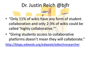 Dr. Justin Reich @bjfr
• “Only 11% of wikis have any form of student
collaboration and only 2-3% of wikis could be
called ‘highly collaborative.’”
• “Giving students access to collaborative
platforms doesn’t mean they will collaborate.”
http://blogs.edweek.org/edweek/edtechresearcher
 