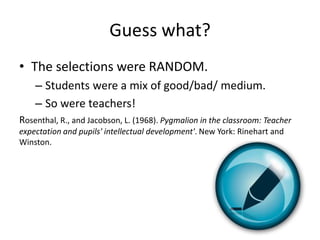Guess what?
• The selections were RANDOM.
– Students were a mix of good/bad/ medium.
– So were teachers!
Rosenthal, R., and Jacobson, L. (1968). Pygmalion in the classroom: Teacher
expectation and pupils' intellectual development'. New York: Rinehart and
Winston.
 