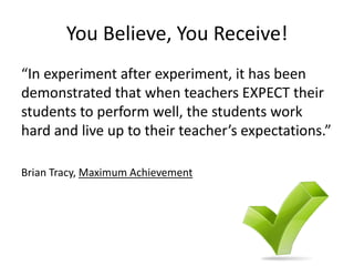 You Believe, You Receive!
“In experiment after experiment, it has been
demonstrated that when teachers EXPECT their
students to perform well, the students work
hard and live up to their teacher’s expectations.”
Brian Tracy, Maximum Achievement
 