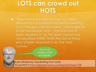 LOTS can crowd out
HOTS
 “The more education a child had been
allowed to have before his/her handwriting
was changed over to cursive …the larger his
or her vocabulary was …the kids who’d
been required to do the least cursive had
vocabularies THREE TIMES the size of those
who’d been required to do the most
cursive.”
Kate Gladstone, Handwriting that works
As quoted in http://georgecouros.ca/blog/archives/1758
You must
choose what
to include.
 