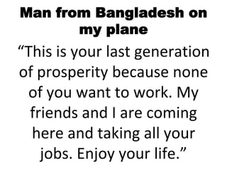 Man from Bangladesh on
my plane
“This is your last generation
of prosperity because none
of you want to work. My
friends and I are coming
here and taking all your
jobs. Enjoy your life.”
 