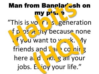 Man from Bangladesh on
my plane
“This is your last generation
of prosperity because none
of you want to work. My
friends and I are coming
here and taking all your
jobs. Enjoy your life.”
 