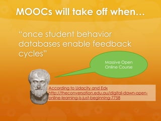 MOOCs will take off when…
“once student behavior
databases enable feedback
cycles”
According to Udacity and Edx
http://theconversation.edu.au/digital-dawn-open-
online-learning-is-just-beginning-7758
Massive Open
Online Course
 