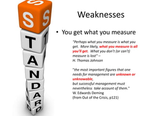 Weaknesses
• You get what you measure
"Perhaps what you measure is what you
get. More likely, what you measure is all
you’ll get. What you don’t (or can’t)
measure is lost" –
H. Thomas Johnson
"the most important figures that one
needs for management are unknown or
unknowable,
but successful management must
nevertheless take account of them."
W. Edwards Deming
(from Out of the Crisis, p121)
 