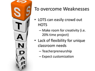 To overcome Weaknesses
• LOTS can easily crowd out
HOTS
– Make room for creativity (i.e.
20% time project)
• Lack of flexibility for unique
classroom needs
– Teacherpreneurship
– Expect customization
 