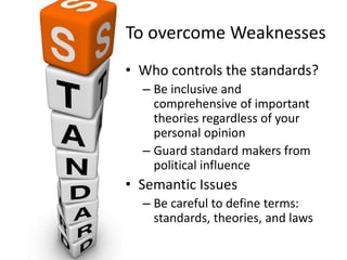To overcome Weaknesses
• Who controls the standards?
– Be inclusive and
comprehensive of important
theories regardless of your
personal opinion
– Guard standard makers from
political influence
• Semantic Issues
– Be careful to define terms:
standards, theories, and laws
 