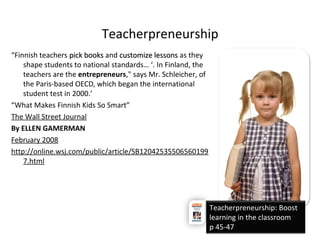 Teacherpreneurship
“Finnish teachers pick bookspick books and customize lessonscustomize lessons as they
shape students to national standards… ‘. In Finland, the
teachers are the entrepreneurs," says Mr. Schleicher, of
the Paris-based OECD, which began the international
student test in 2000.’
“What Makes Finnish Kids So Smart”
The Wall Street Journal
By ELLEN GAMERMAN
February 2008
http://online.wsj.com/public/article/SB12042535506560199
7.html
Teacherpreneurship: Boost
learning in the classroom
p 45-47
 