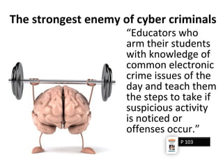 The strongest enemy of cyber criminals
“Educators who
arm their students
with knowledge of
common electronic
crime issues of the
day and teach them
the steps to take if
suspicious activity
is noticed or
offenses occur.”
P 103
 