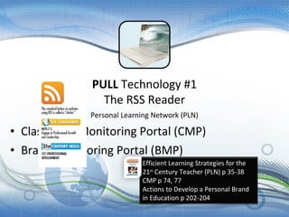 Personal Learning Network (PLN)
• Classroom Monitoring Portal (CMP)
• Brand Monitoring Portal (BMP)
PULL Technology #1
The RSS Reader
Efficient Learning Strategies for the
21st
Century Teacher (PLN) p 35-38
CMP p 74, 77
Actions to Develop a Personal Brand
in Education p 202-204
 