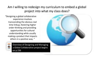 Am I willing to redesign my curriculum to embed a global
project into what my class does?
“Designing a global collaborative
experience involves
transcending the obvious real
time linkup, fostering higher
order thinking and providing
opportunities for cultural
understanding while usually
making a product that impacts
others in a positive way. ”
Overview of Designing and Managing
a Global Collaborative project begins
on p 236
 
