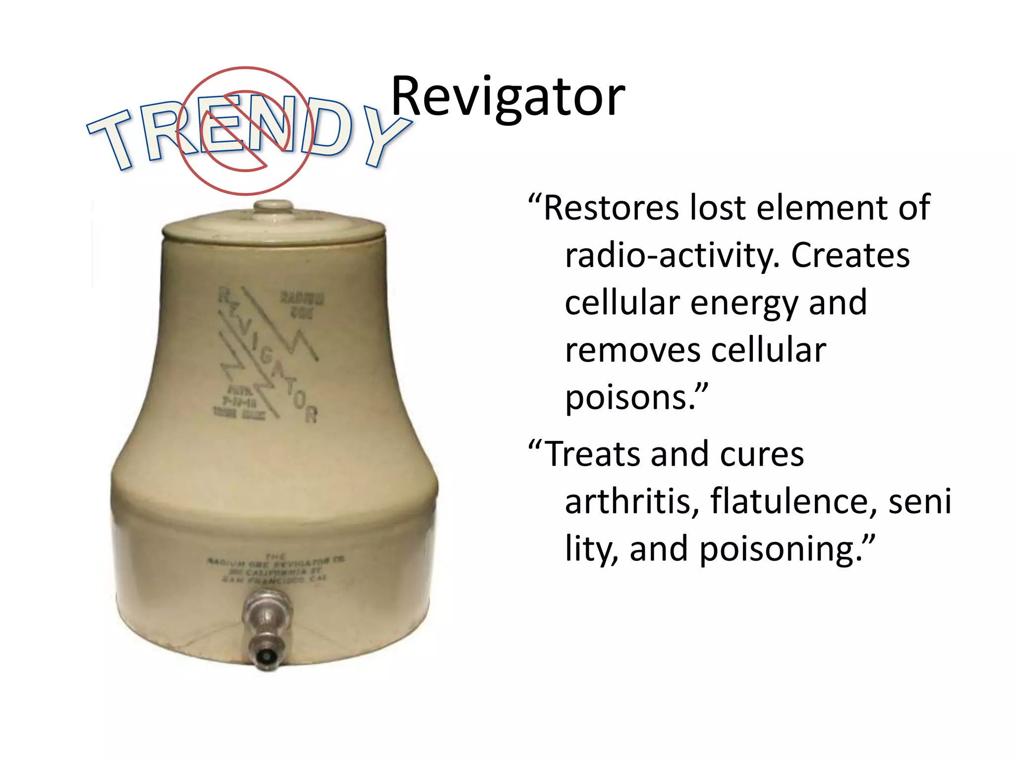 Revigator
“Restores lost element of
radio-activity. Creates
cellular energy and
removes cellular
poisons.”
“Treats and cures
arthritis, flatulence, seni
lity, and poisoning.”
 