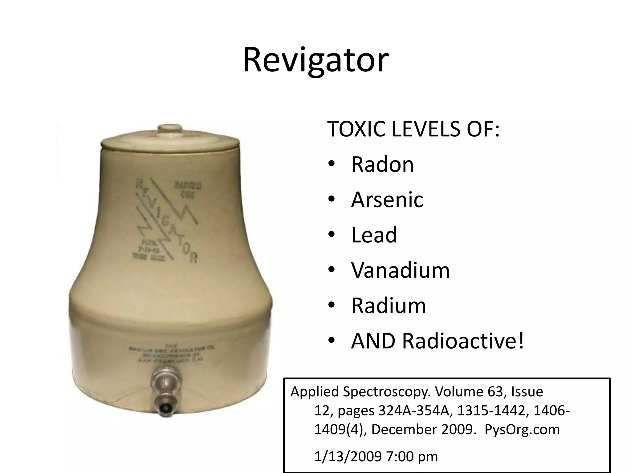 Revigator
TOXIC LEVELS OF:
• Radon
• Arsenic
• Lead
• Vanadium
• Radium
• AND Radioactive!
Applied Spectroscopy. Volume 63, Issue
12, pages 324A-354A, 1315-1442, 1406-
1409(4), December 2009. PysOrg.com
1/13/2009 7:00 pm
 