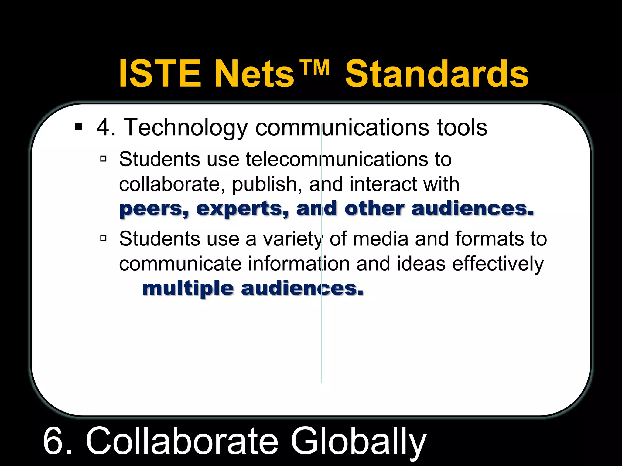 ISTE Nets™ Standards
 4. Technology communications tools
 Students use telecommunications to
collaborate, publish, and interact with
peers, experts, and other audiences.
 Students use a variety of media and formats to
communicate information and ideas effectively
to multiple audiences.
6. Collaborate Globally
 