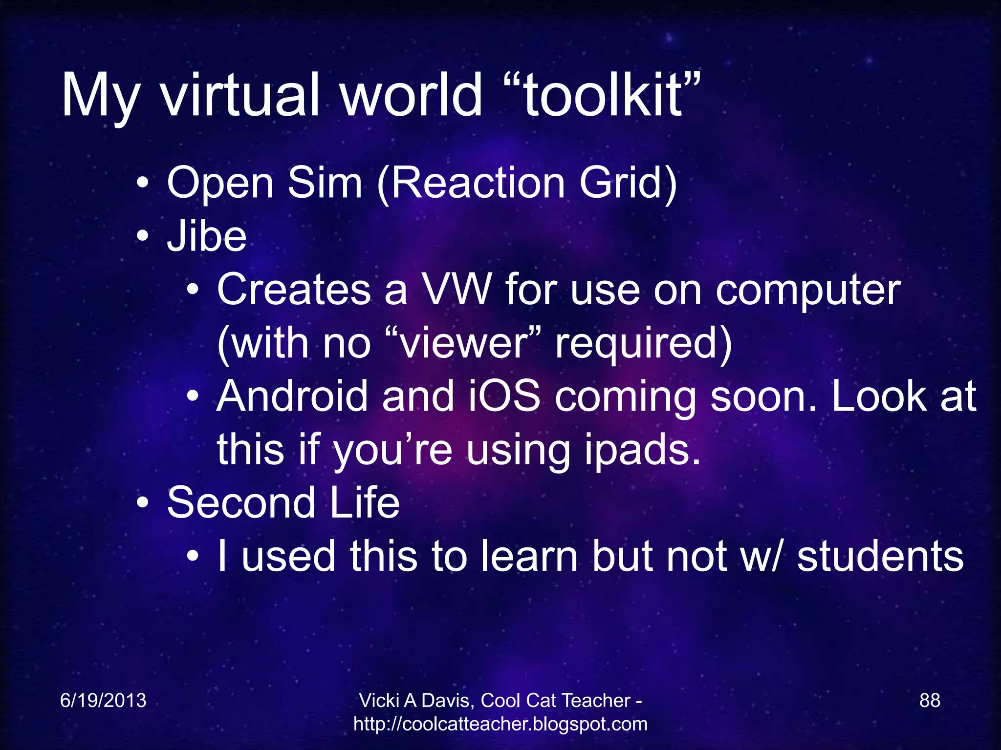 My virtual world “toolkit”
6/19/2013 Vicki A Davis, Cool Cat Teacher -
http://coolcatteacher.blogspot.com
88
• Open Sim (Reaction Grid)
• Jibe
• Creates a VW for use on computer
(with no “viewer” required)
• Android and iOS coming soon. Look at
this if you’re using ipads.
• Second Life
• I used this to learn but not w/ students
 