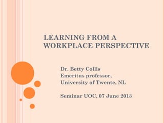 LEARNING FROM A
WORKPLACE PERSPECTIVE
Dr. Betty Collis
Emeritus professor,
University of Twente, NL
Seminar UOC, 07 June 2013
 