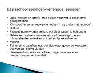basisschoolleerlingen-verlengde leerlijnen
   Judo (respect en sport); leren buigen voor wat je beschermt;
    gezag hebben
   Klimsport (leren vertrouwen te hebben in de ander met het touw)
   Cultuur
   Filosofie (leren vragen stellen, wat zit er tussen je hersenen)
   Netwerken; netwerk bouwen van vertrouwelingen; leren
    rolmodellen te ontdekken; sociaal en fysiek netwerken
   Muziek
   Tuinieren; creatief beheer, plantjes water geven en koesteren,
    bouwen aan sterke planten
   Samenwerken, leren van elkaar, zorgen voor anderen,
    terugontvangen; reciprociteit
 
