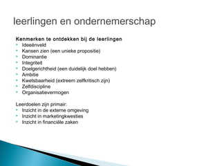 leerlingen en ondernemerschap
Kenmerken te ontdekken bij de leerlingen
 Ideeënveld
 Kansen zien (een unieke propositie)
 Dominantie
 Integriteit
 Doelgerichtheid (een duidelijk doel hebben)
 Ambitie
 Kwetsbaarheid (extreem zelfkritisch zijn)
 Zelfdiscipline
 Organisatievermogen


Leerdoelen zijn primair:
 Inzicht in de externe omgeving
 Inzicht in marketingkwesties
 Inzicht in financiële zaken

 
 