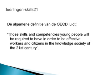 leerlingen-skills21


De algemene definitie van de OECD luidt:

‘Those skills and competencies young people will
  be required to have in order to be effective
  workers and citizens in the knowledge society of
  the 21st century’.
 