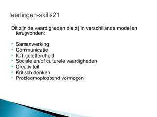 leerlingen-skills21

Dit zijn de vaardigheden die zij in verschillende modellen
  terugvonden:

   Samenwerking
   Communicatie
   ICT geletterdheid
   Sociale en/of culturele vaardigheden
   Creativiteit
   Kritisch denken
   Probleemoplossend vermogen
 