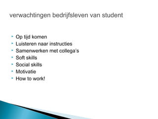 verwachtingen bedrijfsleven van student


   Op tijd komen
   Luisteren naar instructies
   Samenwerken met collega’s
   Soft skills
   Social skills
   Motivatie
   How to work!
 