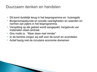 Duurzaam denken en handelen

   Dit komt duidelijk terug in het lesprogramma en huisregels
   Burgerschapskunde en sociale vaardigheden en waarden en
    normen zijn pijlers in het lesprogramma.
   Verspilling op elk gebied wordt aangepakt; hergebruik van
    materialen staat centraal.
   Ons motto is: “Meer doen met minder”
   In de kantine zorgen wij zelf voor de lunch en avondeten.
   Actief bezig met de circulaire economie domeinen
 