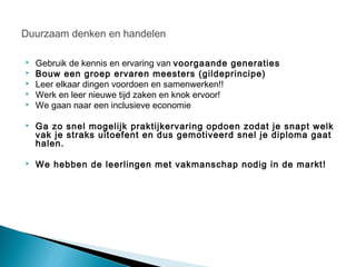 Duurzaam denken en handelen

   Gebruik de kennis en ervaring van voorgaande generaties
   Bouw een groep ervaren meesters (gildeprincipe)
   Leer elkaar dingen voordoen en samenwerken!!
   Werk en leer nieuwe tijd zaken en knok ervoor!
   We gaan naar een inclusieve economie

   Ga zo snel mogelijk praktijkervaring opdoen zodat je snapt welk
    vak je straks uitoefent en dus gemotiveerd snel je diploma gaat
    halen.

   We hebben de leerlingen met vakmanschap nodig in de markt!
 