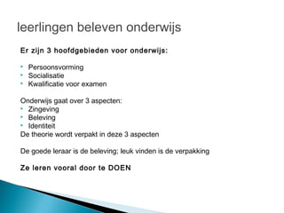 leerlingen beleven onderwijs
Er zijn 3 hoofdgebieden voor onderwijs:

   Persoonsvorming
   Socialisatie
   Kwalificatie voor examen

Onderwijs gaat over 3 aspecten:
 Zingeving
 Beleving
 Identiteit

De theorie wordt verpakt in deze 3 aspecten

De goede leraar is de beleving; leuk vinden is de verpakking

Ze leren vooral door te DOEN
 