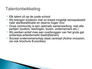 Talentontwikkeling
   Elk talent zit op de juiste school
   Wij brengen kinderen met zo breed mogelijk beroepsbeeld
    naar startkwalificatie en daarna hoger nivo
   Onze community is een optimale samenwerking met alle
    partijen (ouders, leerlingen, buren, ondernemers etc.)
   Wij werken actief mee aan overbruggen van het grote gat
    onderwijs-arbeidsmarkt (bedrijfsleven)
   Sociaal ondernemerschap staat centraal (Active inclusion;
    zie ook brochure Eurocities)
 