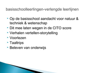 basisschoolleerlingen-verlengde leerlijnen

 Op de basisschool aandacht voor natuur &
  techniek & wetenschap
 Dit mee laten wegen in de CITO score
 Verhalen vertellen-storytelling
 Voorlezen
 Taaltrips
 Beleven van onderwijs
 
